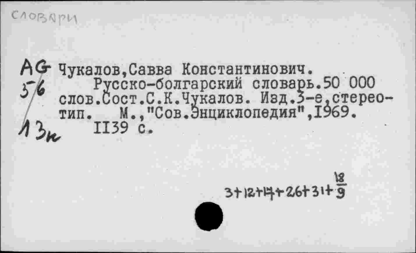 ﻿
А^г Чукалов,Савва Константинович.
г/ Русско-болгарский словарь.50 000
0 слов.Сост.С.К.Чукалов. Изд.З-е.стерео тип. М.,"Сов.Энциклопедия",1969.
Л 1139 с.
И
з-нау^гЫ'З’+э